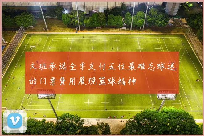 文班承诺全季支付五位最难忘球迷的门票费用展现篮球精神