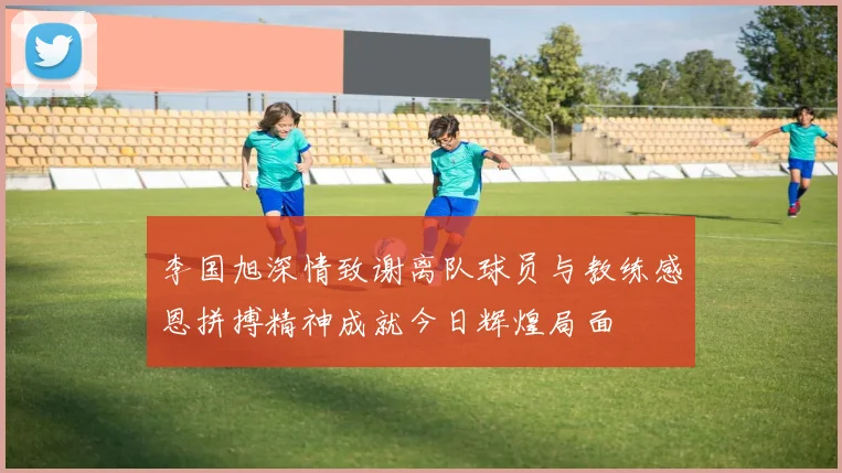 李国旭深情致谢离队球员与教练感恩拼搏精神成就今日辉煌局面