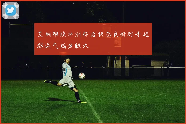艾纳维谈非洲杯后状态良好对手进球运气成分较大