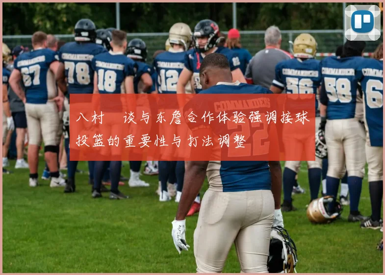 八村塁谈与东詹合作体验强调接球投篮的重要性与打法调整