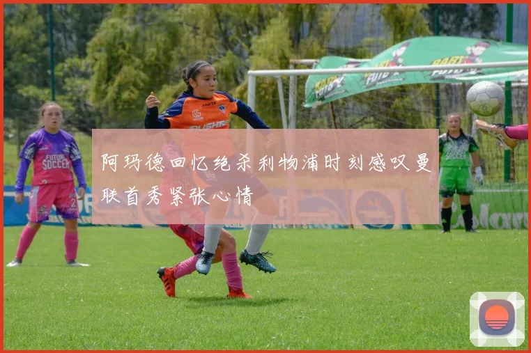 阿玛德回忆绝杀利物浦时刻感叹曼联首秀紧张心情
