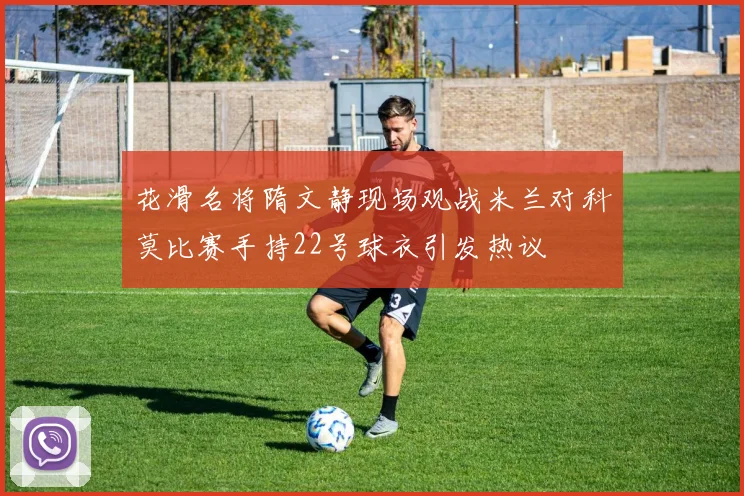 花滑名将隋文静现场观战米兰对科莫比赛手持22号球衣引发热议