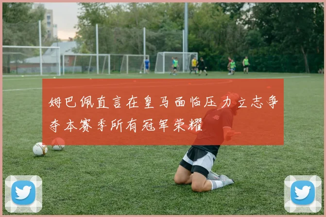 姆巴佩直言在皇马面临压力立志争夺本赛季所有冠军荣耀
