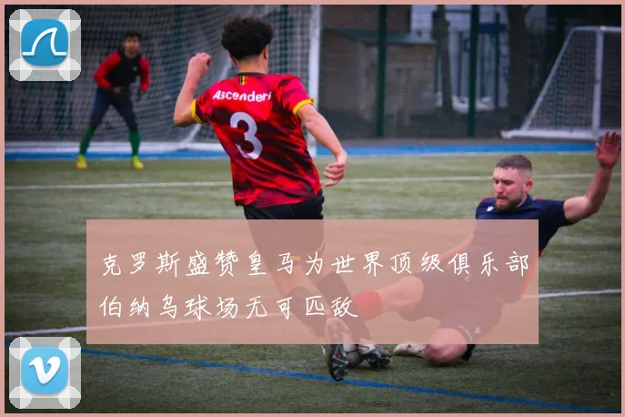 克罗斯盛赞皇马为世界顶级俱乐部伯纳乌球场无可匹敌