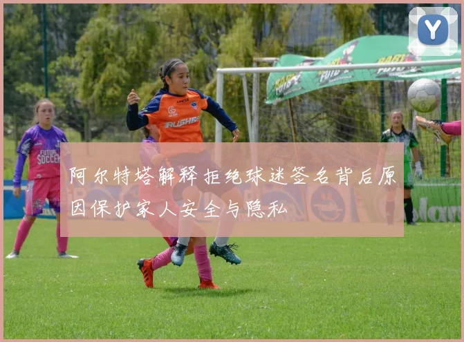 阿尔特塔解释拒绝球迷签名背后原因保护家人安全与隐私