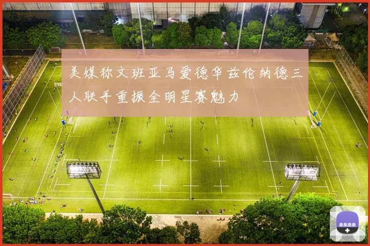 美媒称文班亚马爱德华兹伦纳德三人联手重振全明星赛魅力